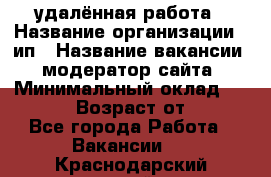 удалённая работа › Название организации ­ ип › Название вакансии ­ модератор сайта › Минимальный оклад ­ 39 500 › Возраст от ­ 18 - Все города Работа » Вакансии   . Краснодарский край